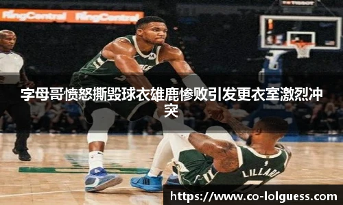 字母哥愤怒撕毁球衣雄鹿惨败引发更衣室激烈冲突